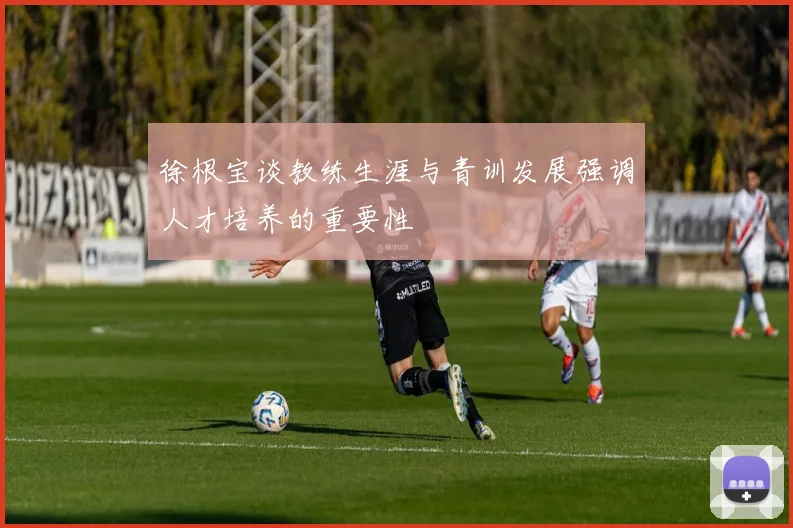 徐根宝谈教练生涯与青训发展强调人才培养的重要性