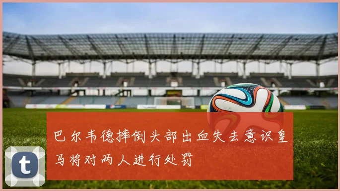 巴尔韦德摔倒头部出血失去意识皇马将对两人进行处罚