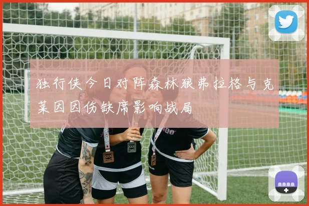 独行侠今日对阵森林狼弗拉格与克莱因因伤缺席影响战局