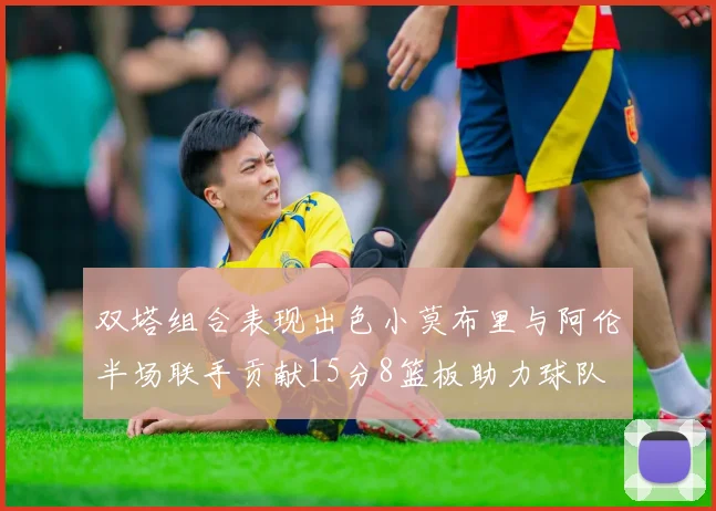 双塔组合表现出色小莫布里与阿伦半场联手贡献15分8篮板助力球队