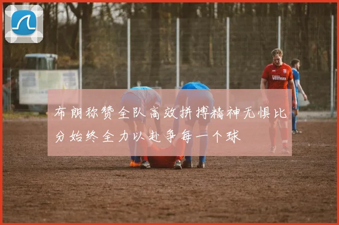 布朗称赞全队高效拼搏精神无惧比分始终全力以赴争每一个球