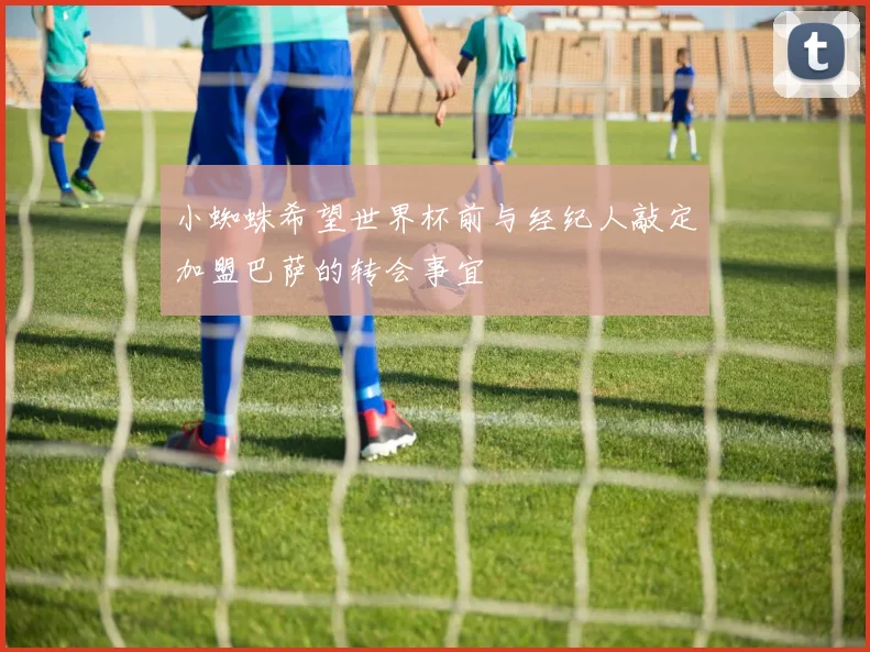 小蜘蛛希望世界杯前与经纪人敲定加盟巴萨的转会事宜