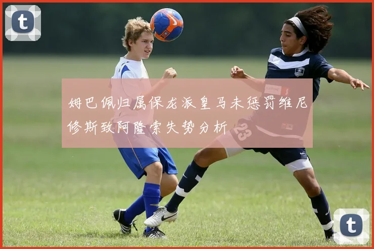 姆巴佩归属保龙派皇马未惩罚维尼修斯致阿隆索失势分析