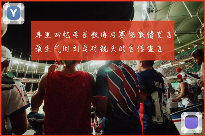 库里回忆母亲教诲与赛场激情直言最生气时刻是对镜头的自信宣言